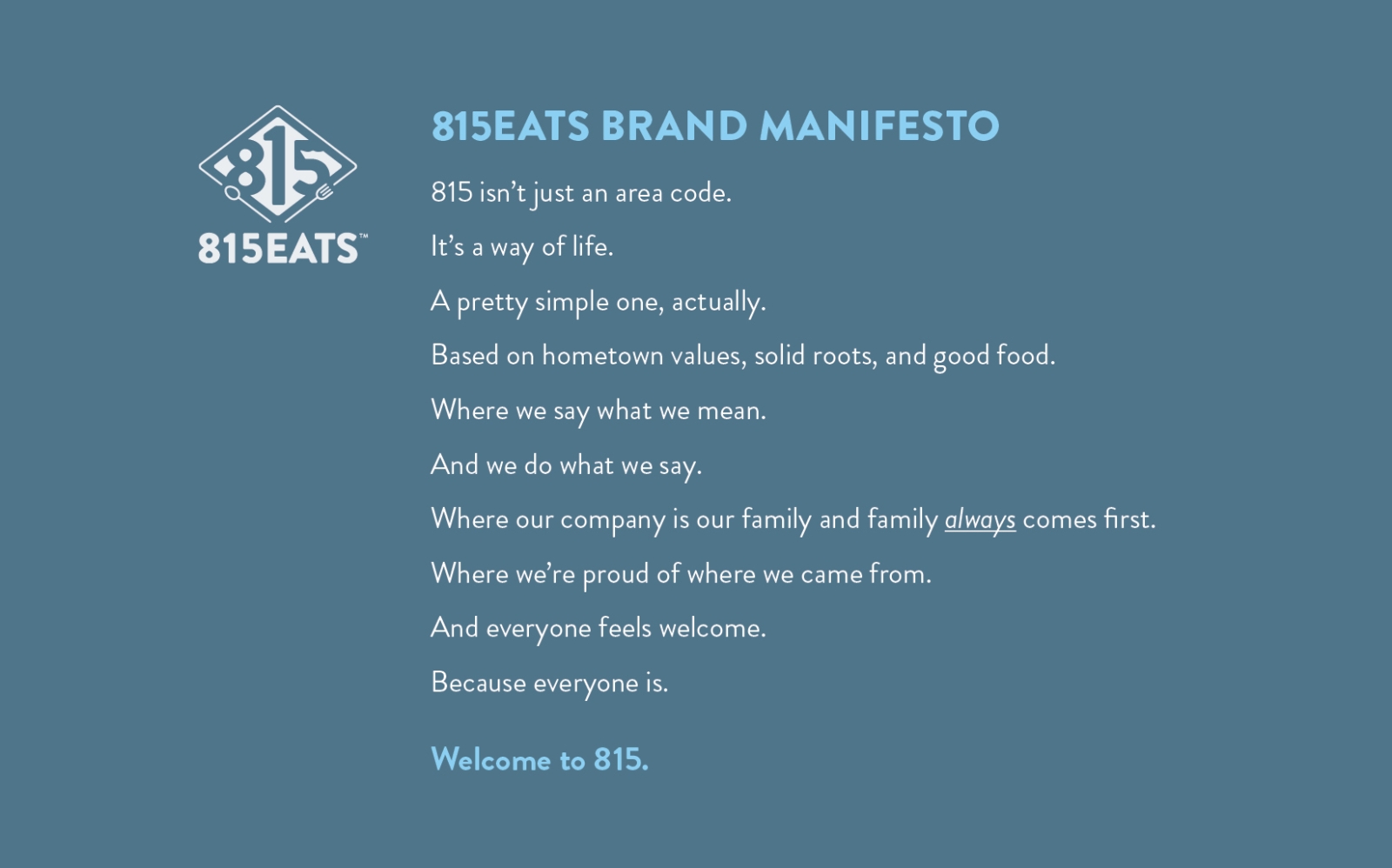 815Eats Brand Manifesto: 815 isn’t just an area code. It’s a way of life. A pretty simple one, actually. Based on hometown values, solid roots, and good food. Where we say what we mean. And we do what we say. Where our company is our family and family always comes first. Where we’re proud of where we came from. And everyone feels welcome. Because everyone is. Welcome to 815.